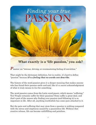 1
What exactly is a ‘life passion,’ you ask?
Passion: an “intense, driving, or overmastering feeling of conviction.”
That might be the dictionary definition, but in reality, it’s hard to define
“passion” because it’s a feeling that no words can describe.
The history of the word passion gives it a deeper meaning that makes anyone
who has found their passion smile and nod, like it’s a secret acknowledgement
of what it truly means to live for something.
The word passion comes from the Latin word passio, which means “suffering.”
Yes! People certainly suffer for their passions! Some suffer a great deal, and
that’s part of the reason why finding your passion (and following it) is so
important in life. After all, anything worthwhile has some pain attached to it.
But the pain and suffering that may stem from a passion is nothing compared
with the stress and emptiness caused by a passionless life. Without that
creative release, life can become unfulfilling and pointless.
Finding your true
Passion
 