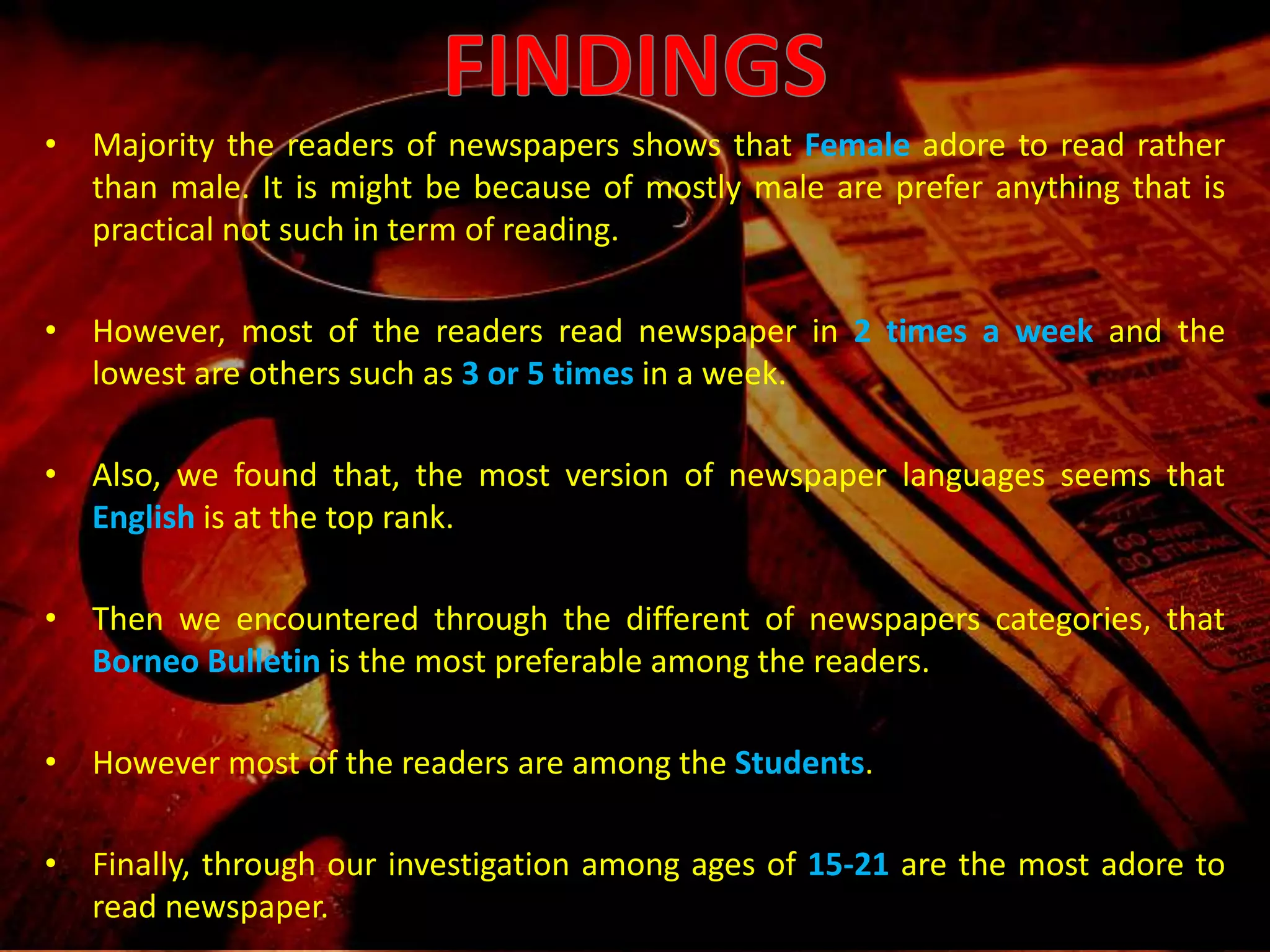 Majority the readers of newspapers shows that female adore to read rather than male. It is might be because of mostly male are prefer anything that is practical not such in term of reading.Also, we found that, the most version of newspaper languages seems that english is at the top rank.Then we encountered through the different of newspapers categories, that Borneo Bulletin is the most preferable among the readers.Finally, through our investigation among ages of 15-21 are the most adore to read newspaper.FINDINGSFINDINGSMajority the readers of newspapers shows that Femaleadore to read rather than male. It is might be because of mostly male are prefer anything that is practical not such in term of reading.