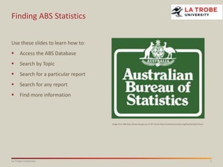 1La Trobe University
Finding ABS Statistics
Use these slides to learn how to:
 Access the ABS Database
 Search by Topic
 Search for a particular report
 Search for any report
 Find more information
Image from ABS http://www.abs.gov.au CC BY 3.0 AU http://creativecommons.org/licenses/by/3.0/au/
 