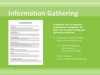 Information GatheringComplete the occupation exploration worksheet for your top prospect using the following websites:America’s Career InfoNet -- http://www.acinet.orgClick Occupation Information > Occupation ProfileO*Net Online -- http://www.onetonline.org