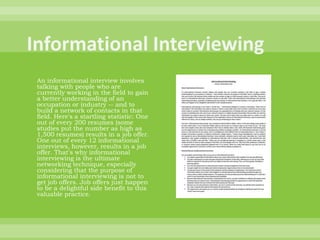Informational InterviewingAn informational interview involves talking with people who are currently working in the field to gain a better understanding of an occupation or industry -- and to build a network of contacts in that field. Here's a startling statistic: One out of every 200 resumes (some studies put the number as high as 1,500 resumes) results in a job offer. One out of every 12 informational interviews, however, results in a job offer. That's why informational interviewing is the ultimate networking technique, especially considering that the purpose of informational interviewing is not to get job offers. Job offers just happen to be a delightful side benefit to this valuable practice.