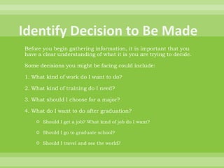 Identify Decision to Be MadeBefore you begin gathering information, it is important that you have a clear understanding of what it is you are trying to decide. Some decisions you might be facing could include: 1. What kind of work do I want to do? 2. What kind of training do I need? 3. What should I choose for a major? 4. What do I want to do after graduation? Should I get a job? What kind of job do I want? Should I go to graduate school? Should I travel and see the world? 