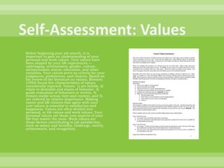Self-Assessment: ValuesBefore beginning your job search, it is important to gain an understanding of your personal and work values. Your values have been shaped by your life experiences — upbringing, environment, gender, culture, socioeconomic status, education, and other variables. Your values serve as criteria for your judgments, preferences, and choices. Based on his review of the literature on values, Shwartz (1992) found five characteristics of values consistently reported. Values: 1) are beliefs, 2) relate to desirable end states of behavior, 3) guide evaluation of behaviors or events, 4) remain stable across time and context, and 5) are ordered by relative importance. Making career and life choices that agree with your core values is essential to satisfaction and happiness. Values are often divided into personal, or life values and work values. Your personal values are those core aspects of your life that matter the most. Work values are those factors contributing to job satisfaction, such as salary and benefits, challenge, variety, achievement, and recognition. 