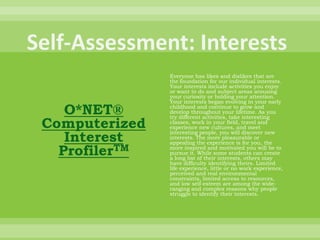 Self-Assessment: InterestsO*NET® Computerized Interest ProfilerTMEveryone has likes and dislikes that are the foundation for our individual interests. Your interests include activities you enjoy or want to do and subject areas arousing your curiosity or holding your attention. Your interests began evolving in your early childhood and continue to grow and develop throughout your lifetime. As you try different activities, take interesting classes, work in your field, travel and experience new cultures, and meet interesting people, you will discover new interests. The more pleasurable or appealing the experience is for you, the more inspired and motivated you will be to pursue it. While some students can create a long list of their interests, others may have difficulty identifying theirs. Limited life experience, little or no work experience, perceived and real environmental constraints, limited access to resources, and low self-esteem are among the wide-ranging and complex reasons why people struggle to identify their interests. 