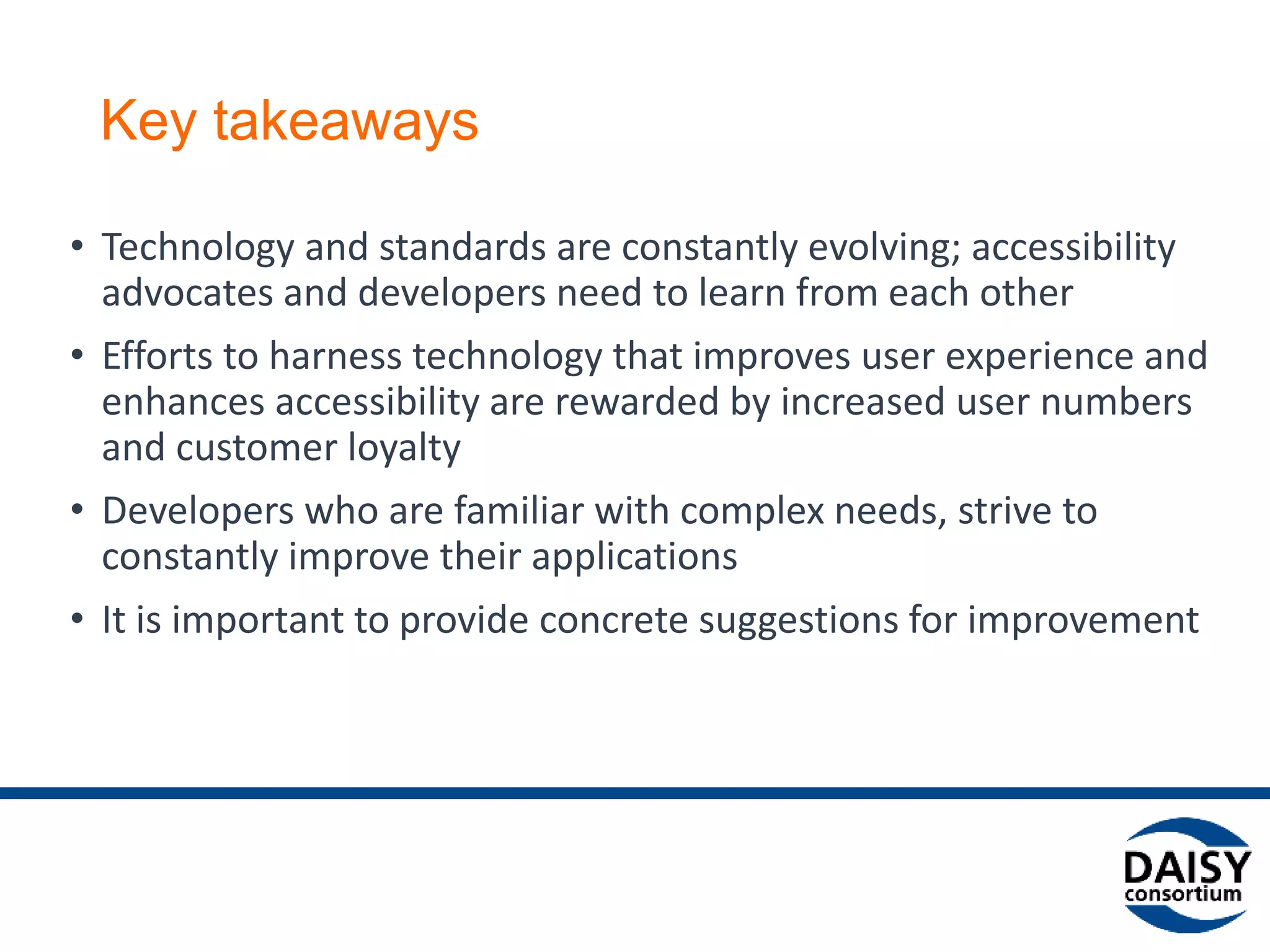 Key takeaways
• Technology and standards are constantly evolving; accessibility
advocates and developers need to learn from each other
• Efforts to harness technology that improves user experience and
enhances accessibility are rewarded by increased user numbers
and customer loyalty
• Developers who are familiar with complex needs, strive to
constantly improve their applications
• It is important to provide concrete suggestions for improvement
 