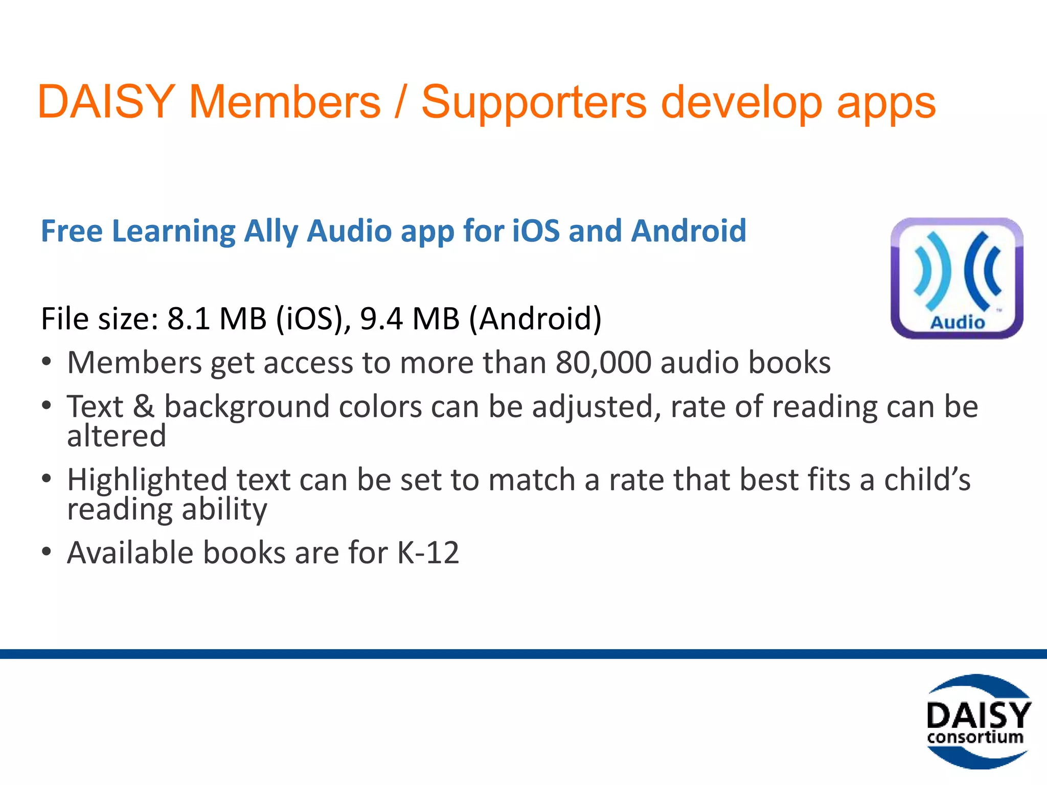 DAISY Members / Supporters develop apps
Free Learning Ally Audio app for iOS and Android
File size: 8.1 MB (iOS), 9.4 MB (Android)
• Members get access to more than 80,000 audio books
• Text & background colors can be adjusted, rate of reading can be
altered
• Highlighted text can be set to match a rate that best fits a child’s
reading ability
• Available books are for K-12
 