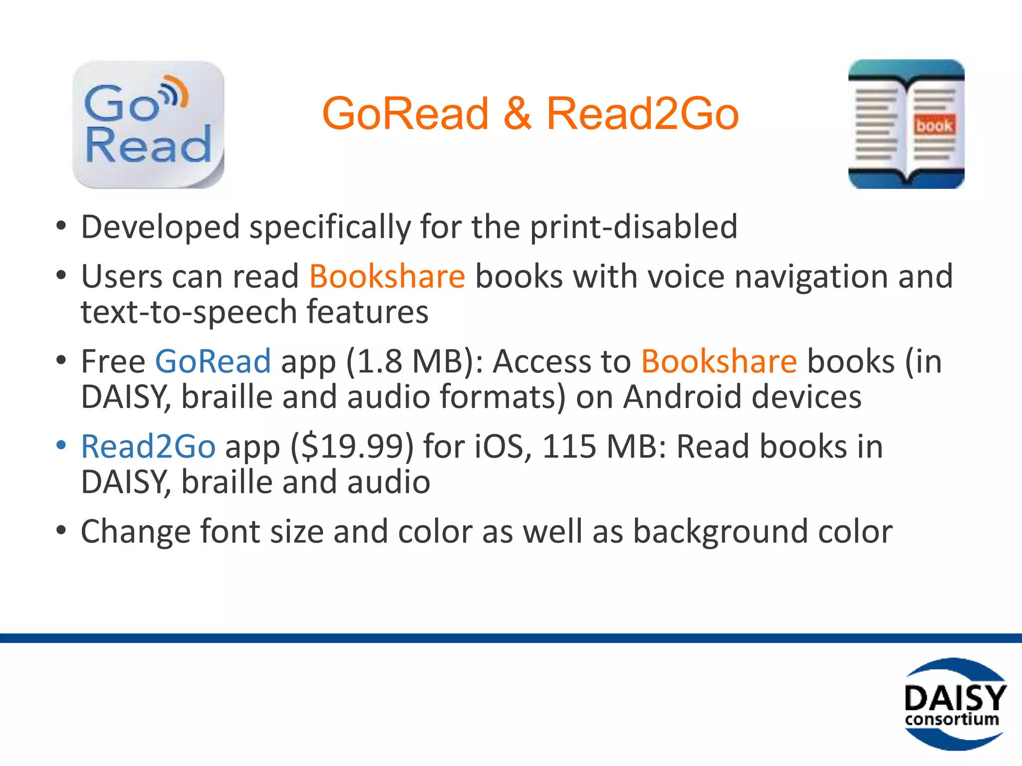 GoRead & Read2Go
• Developed specifically for the print-disabled
• Users can read Bookshare books with voice navigation and
text-to-speech features
• Free GoRead app (1.8 MB): Access to Bookshare books (in
DAISY, braille and audio formats) on Android devices
• Read2Go app ($19.99) for iOS, 115 MB: Read books in
DAISY, braille and audio
• Change font size and color as well as background color
 
