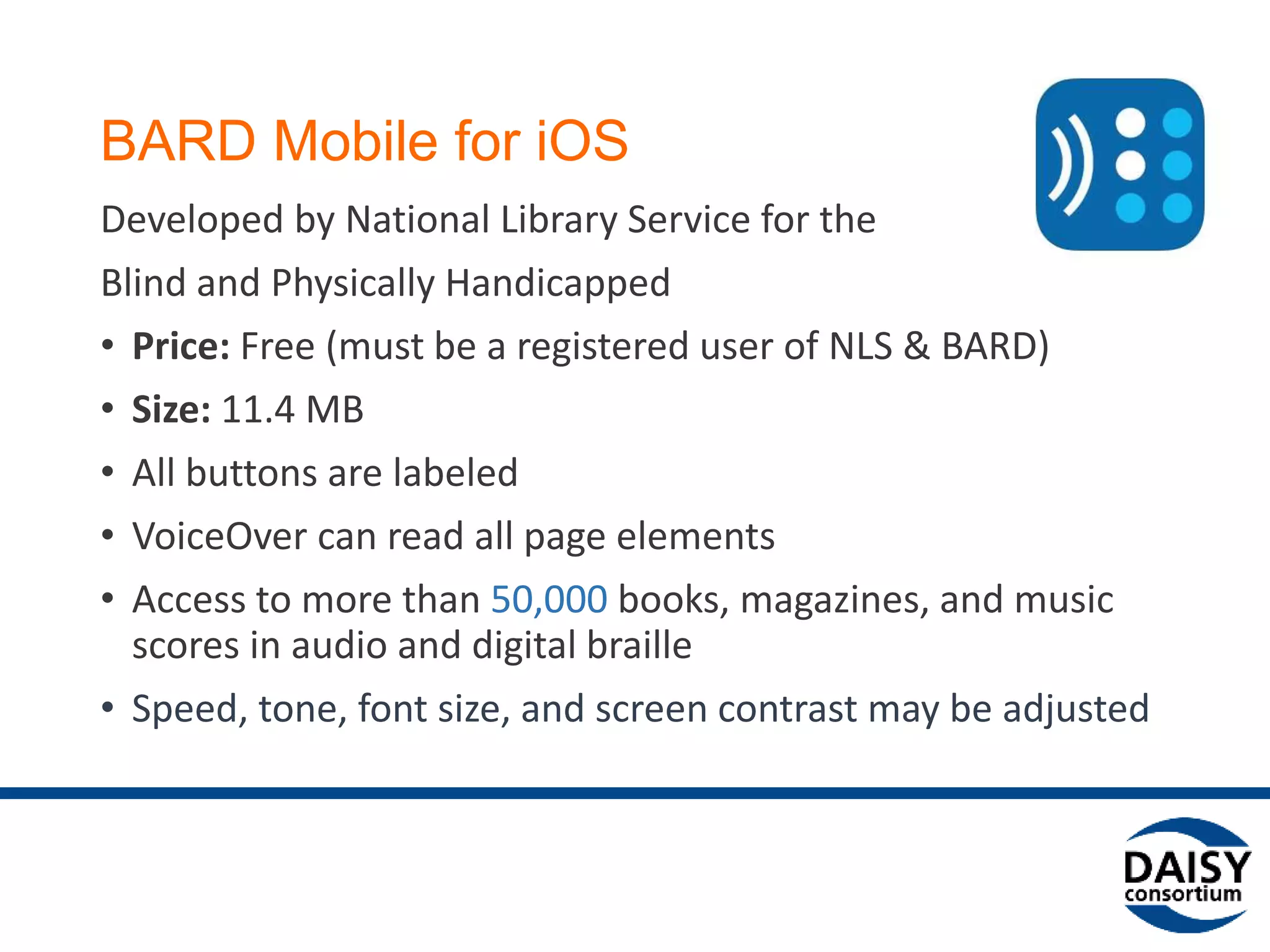 BARD Mobile for iOS
Developed by National Library Service for the
Blind and Physically Handicapped
• Price: Free (must be a registered user of NLS & BARD)
• Size: 11.4 MB
• All buttons are labeled
• VoiceOver can read all page elements
• Access to more than 50,000 books, magazines, and music
scores in audio and digital braille
• Speed, tone, font size, and screen contrast may be adjusted
 