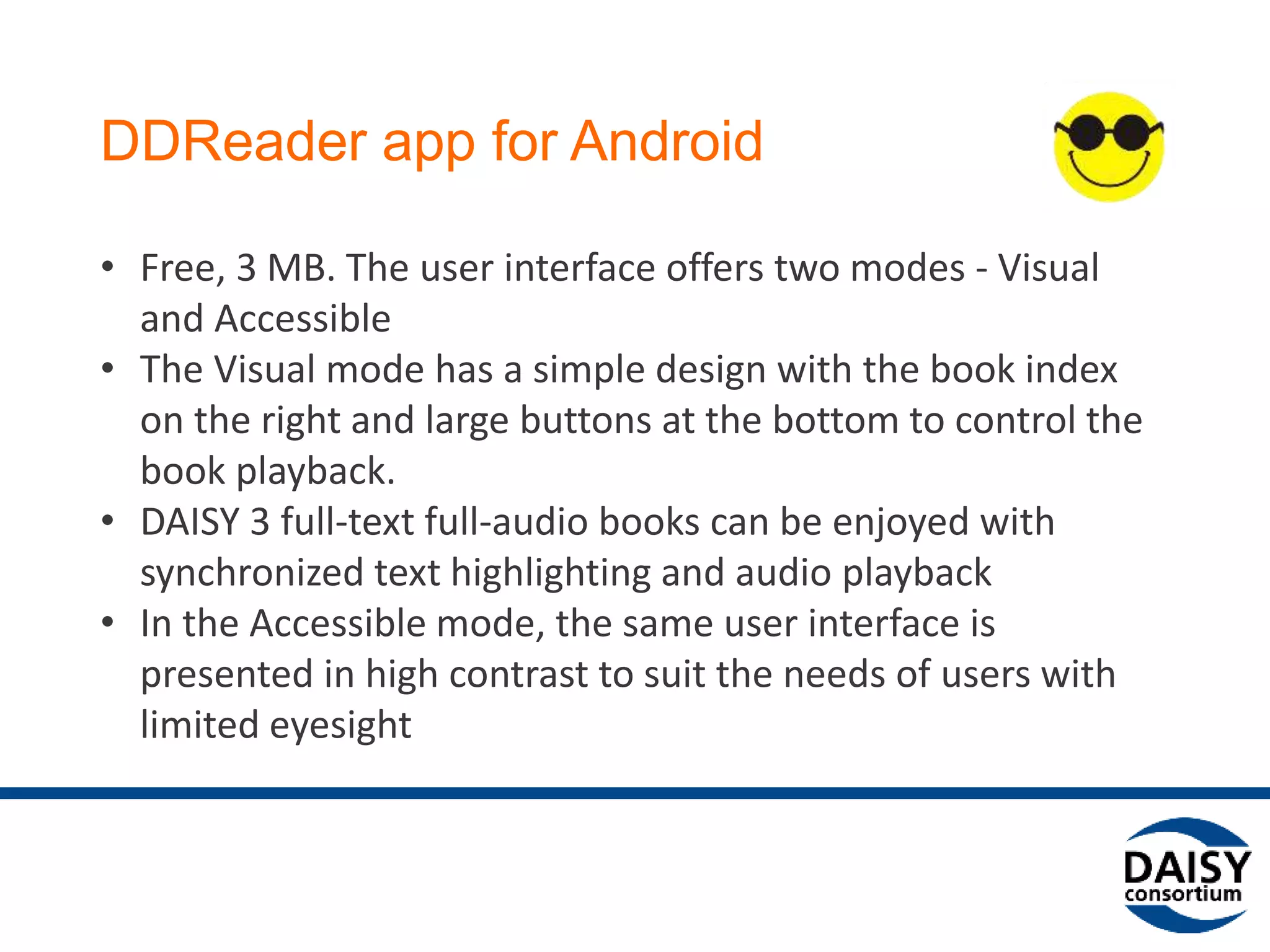 DDReader app for Android
• Free, 3 MB. The user interface offers two modes - Visual
and Accessible
• The Visual mode has a simple design with the book index
on the right and large buttons at the bottom to control the
book playback.
• DAISY 3 full-text full-audio books can be enjoyed with
synchronized text highlighting and audio playback
• In the Accessible mode, the same user interface is
presented in high contrast to suit the needs of users with
limited eyesight
 