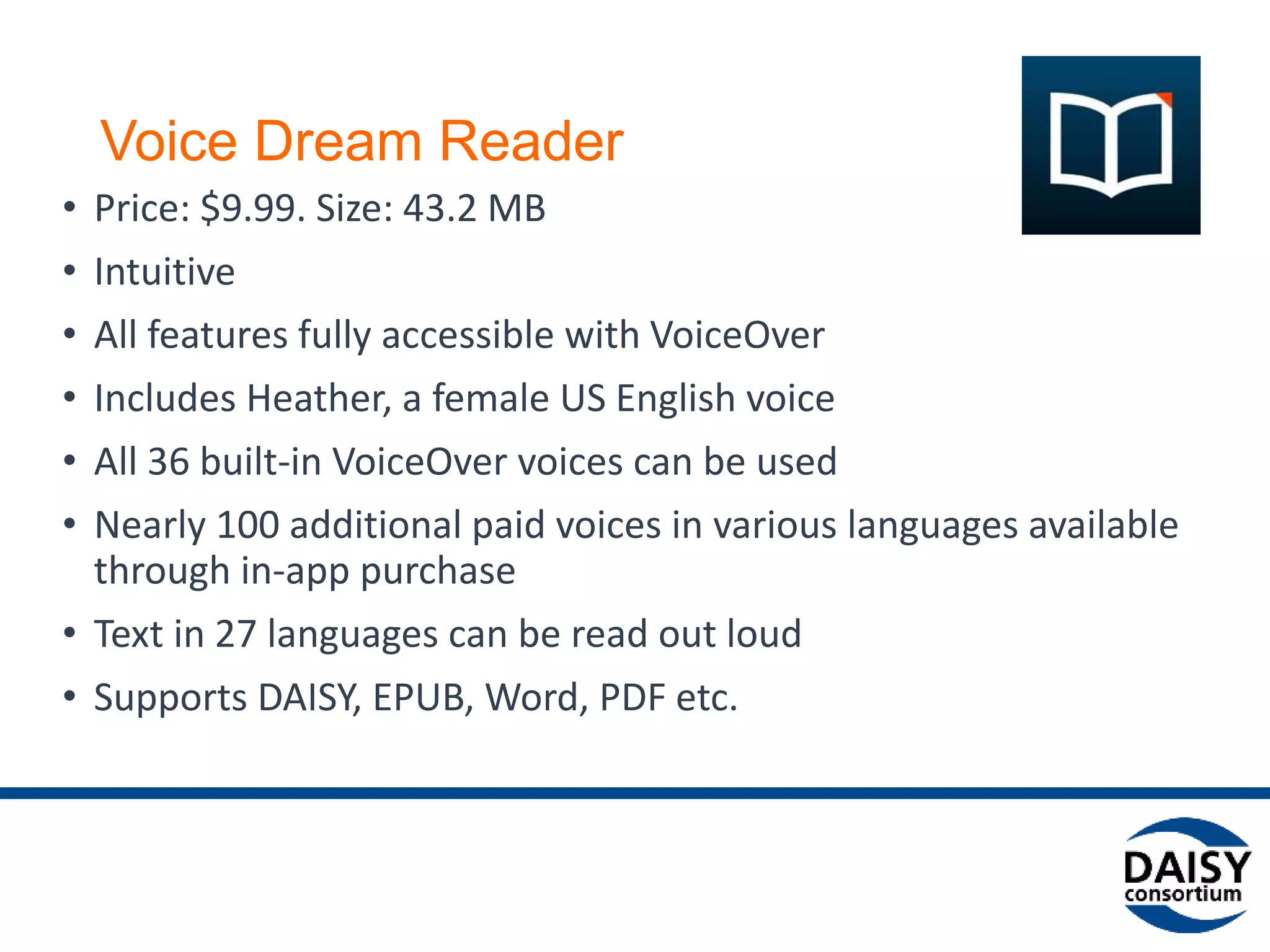 Voice Dream Reader for iOS
• Price: $9.99, 52.6 MB
• Intuitive
• All features fully accessible with VoiceOver
• Includes Heather, a female US English voice
• All 36 built-in VoiceOver voices can be used
• Nearly 100 additional paid voices in various languages available
through in-app purchase
• Text in 27 languages can be read out loud
• Supports DAISY, EPUB, Word, PDF etc.
• (Android version available since Sept. 2015)
 