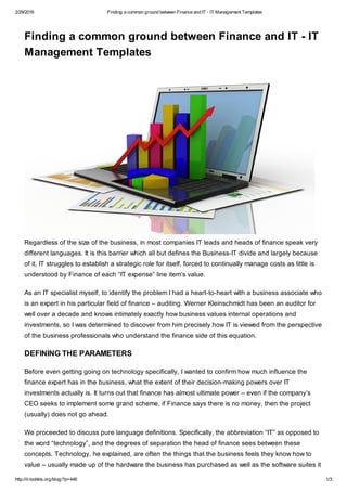 2/29/2016 Finding a common ground between Finance and IT - IT Management Templates
http://it-toolkits.org/blog/?p=448 1/3
Finding a common ground between Finance and IT - IT
Management Templates
Regardless of the size of the business, in most companies IT leads and heads of finance speak very
different languages. It is this barrier which all but defines the Business-IT divide and largely because
of it, IT struggles to establish a strategic role for itself, forced to continually manage costs as little is
understood by Finance of each “IT expense” line item’s value.
As an IT specialist myself, to identify the problem I had a heart-to-heart with a business associate who
is an expert in his particular field of finance – auditing. Werner Kleinschmidt has been an auditor for
well over a decade and knows intimately exactly how business values internal operations and
investments, so I was determined to discover from him precisely how IT is viewed from the perspective
of the business professionals who understand the finance side of this equation.
DEFINING THE PARAMETERS
Before even getting going on technology specifically, I wanted to confirm how much influence the
finance expert has in the business, what the extent of their decision-making powers over IT
investments actually is. It turns out that finance has almost ultimate power – even if the company’s
CEO seeks to implement some grand scheme, if Finance says there is no money, then the project
(usually) does not go ahead.
We proceeded to discuss pure language definitions. Specifically, the abbreviation “IT” as opposed to
the word “technology”, and the degrees of separation the head of finance sees between these
concepts. Technology, he explained, are often the things that the business feels they know how to
value – usually made up of the hardware the business has purchased as well as the software suites it
 