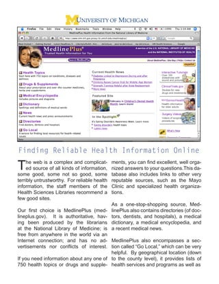 Finding Reliable Health Information Online

T    he web is a complex and complicat-
     ed source of all kinds of information,
some good, some not so good, some
                                              ments, you can ﬁnd excellent, well orga-
                                              nized answers to your questions.This da-
                                              tabase also includes links to other very
terribly untrustworthy. For reliable health   reputable sources, such as the Mayo
information, the staff members of the         Clinic and specialized health organiza-
Health Sciences Libraries recommend a         tions.
few good sites.
                                              As a one-stop-shopping source, Med-
Our ﬁrst choice is MedlinePlus (med-          linePlus also contains directories (of doc-
lineplus.gov). It is authoritative, hav-      tors, dentists, and hospitals), a medical
ing been produced by the librarians           dictionary, a medical encyclopedia, and
at the National Library of Medicine; is       a recent medical news.
free from anywhere in the world via an
Internet connection; and has no ad- MedlinePlus also encompasses a sec-
vertisements nor conﬂicts of interest. tion called “Go Local,” which can be very
                                         helpful. By geographical location (down
If you need information about any one of to the county level), it provides lists of
750 health topics or drugs and supple- health services and programs as well as
 