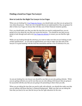 Finding a Good Las Vegas Tax Lawyer

How to Look for the Right Tax Lawyer in Las Vegas

When you are looking for a Las Vegas tax lawyer, you should make sure that you are going to be
wise about the process. There are a lot of people that do not understand how they are going to be
able to find a Las Vegas tax lawyer that will take care of their financial situation quickly.

First, you should make sure that you take the time that you need to understand how you are
going to be wise about the way that you screen the lawyers. You should be sure that you are
going to look through each and every Las Vegas tax attorney to ensure you can find the right
one.

While you are looking through the attorneys you want to make sure that you are looking at each
of their qualifications. As you look at qualifications you want to make sure that each of the
lawyers is in good standing with the local bar association and has a list of references for you.




As you are looking for a tax lawyer you should be sure that you are also getting referrals. While
you are getting referrals you can be sure that you are only talking with lawyers that are going to
be successful with the case that you are going to be presenting to them when you talk.

When you are taking the time that you need to talk with referrals, you should also make sure that
you are talking with those that have a financial background. Make sure that you are taking the
time that you need to be sure that the lawyer has the right education for the case.
 