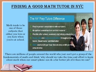 Finding a good Math tutor in NYC
Math tends to be
one of those
subjects that
either you love or
you hate when
you’re at school.
There are millions of people around the world who just can’t get a grasp of the
fundamentals of math and think ‘why should we take the time and effort to learn
about math when our smart phone can do a far better job of it than we can?’
 