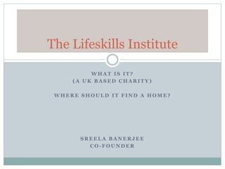 The Lifeskills Institute 
WHAT IS IT? 
(A UK BASED CHARITY) 
WHERE SHOULD IT FIND A HOME? 
SREELA BANERJEE 
CO-FOUNDER 
 