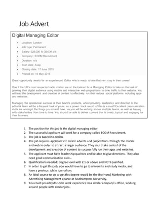 Job Advert
1. The position for this job is the digital managing editor.
2. The successful applicant will work for a company called ECOMRecruitment.
3. The job is based in London.
4. The job requires applicants to create adverts and propositions through the mobile
and web in order to attract a larger audience. They must take control of the
development and creation of content to successfully run their apps and websites.
5. The applicant must have leadership qualities and be able to give directions. They also
need good communication skills.
6. Qualifications needed: Degree level with 2:1 or above and NCTJ qualified.
7. In order to get this job, you would have to go to university and study media, and
have a previous job in journalism.
8. An ideal course to do to get this degree would be the BA (Hons) Marketing with
Advertising Management course at Southampton University.
9. You could possibly do some work experience in a similar company’s office, working
around people with similar jobs.
Digital Managing Editor
 Location: London
 Job type: Permanent
 Salary: £28,000 to 30,000 p/a
 Company: ECOM Recruitment
 Duration: n/a
 Start date: Asap
 Closing date: 17 June 2015
 Posted on: 19 May 2015
Great opportunity awaits for an experienced Editor who is ready to take that next step in their career!
One if the UK’s most respected radio station are on the lookout for a Managing Editor to take on the task of
growing their digital audience using mobile and interactive web propositions to drive traffic to their website. You
will lead the development and creation of content to effectively run their various social platforms including apps
and websites.
Managing the operational success of their brand’s products, whilst providing leadership and direction to the
editorial team will be a frequent task of yours, so a proven track record of this is a must! Excellent communication
skills are amongst the things you should have, as you will be working across multiple teams, as well as liaising
with stakeholders from time to time. You should be able to deliver content that is timely, topical and engaging for
their listeners.
 
