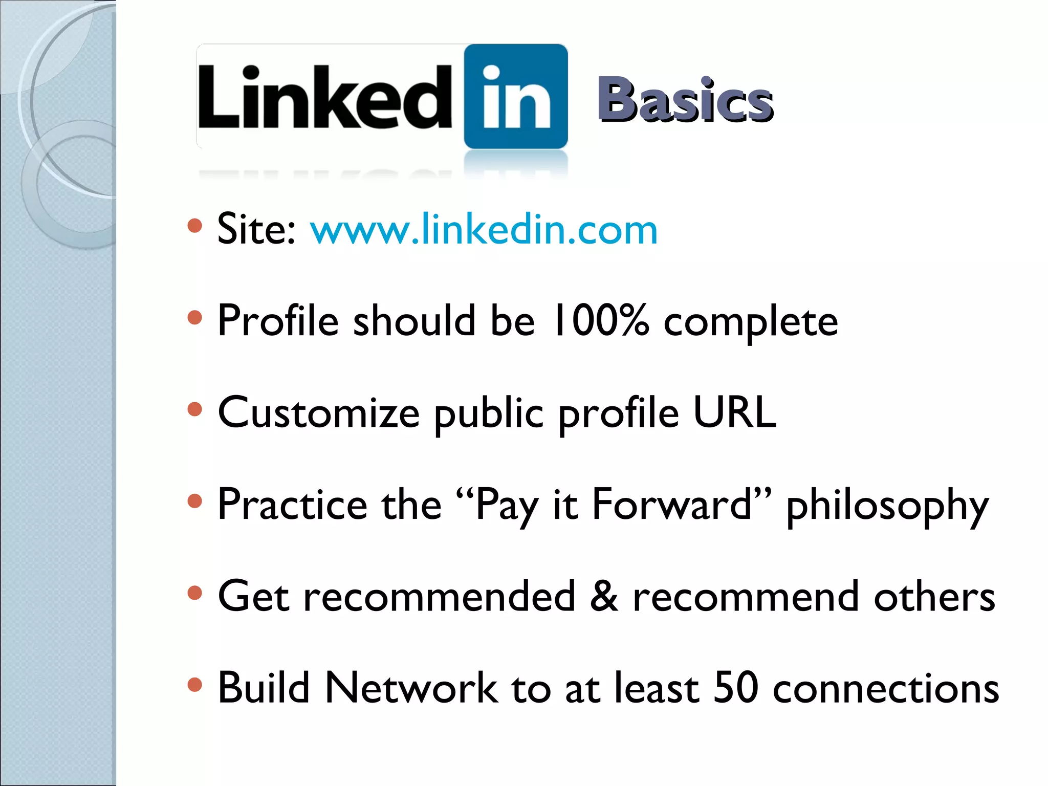 Basics Site:  www.linkedin.com Profile should be 100% complete Customize public profile URL Practice the “Pay it Forward” philosophy Get recommended & recommend others Build Network to at least 50 connections 