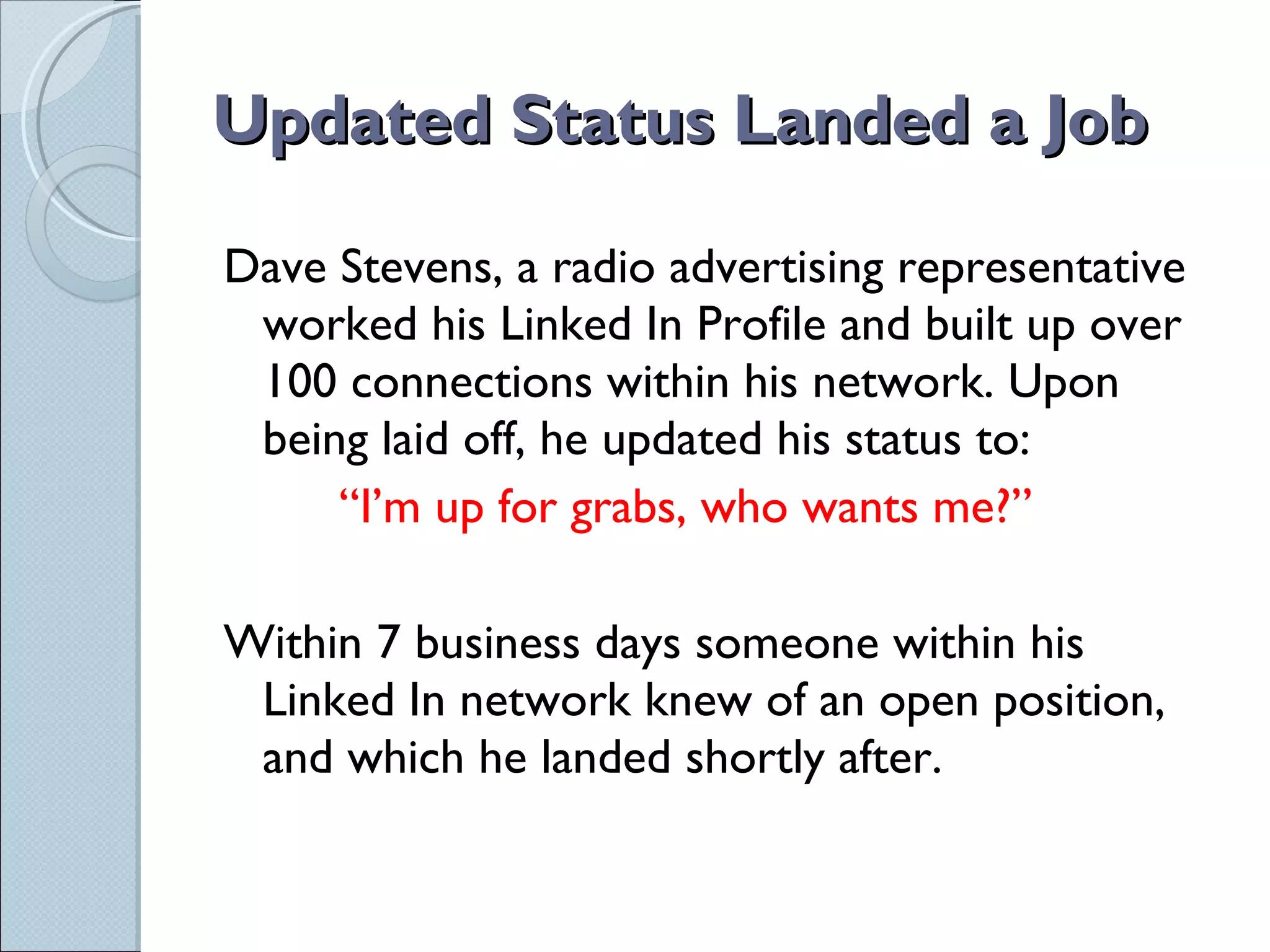 Updated Status Landed a Job Dave Stevens, a radio advertising representative worked his Linked In Profile and built up over 100 connections within his network. Upon being laid off, he updated his status to: “ I’m up for grabs, who wants me?” Within 7 business days someone within his Linked In network knew of an open position, and which he landed shortly after. 