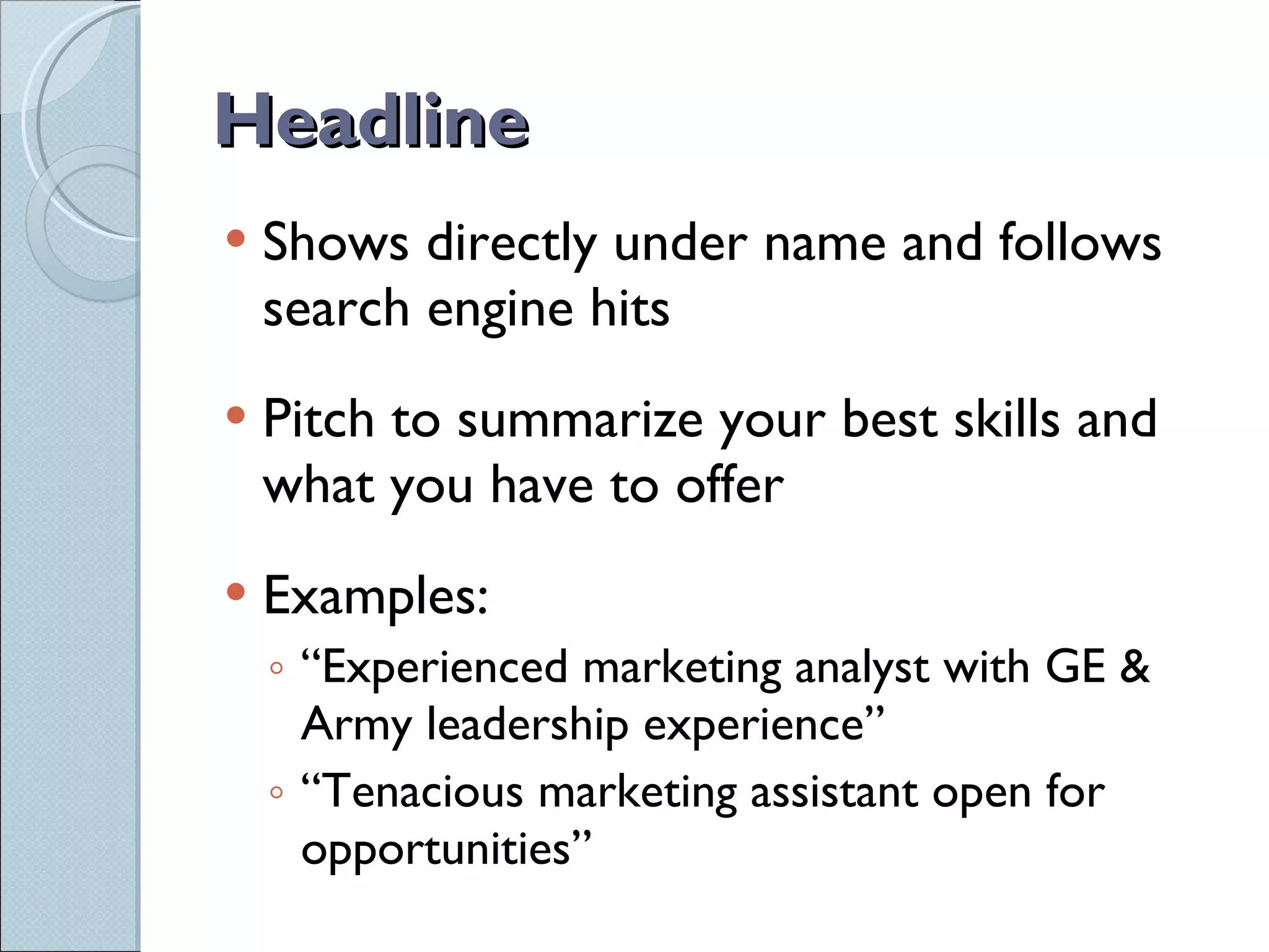 Headline Shows directly under name and follows search engine hits Pitch to summarize your best skills and what you have to offer Examples: “ Experienced marketing analyst with GE & Army leadership experience” “ Tenacious marketing assistant open for opportunities” 