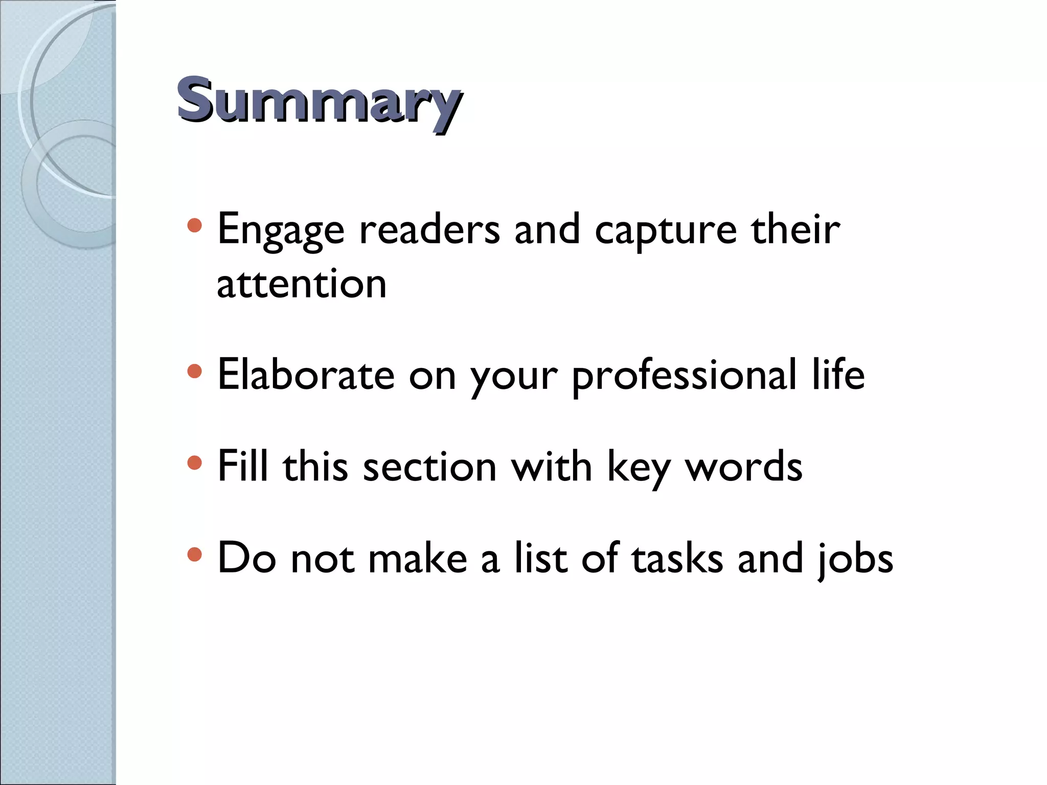 Summary Engage readers and capture their attention Elaborate on your professional life Fill this section with key words Do not make a list of tasks and jobs 