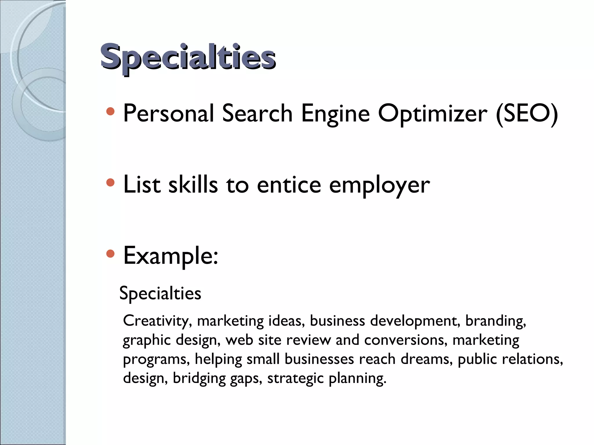 Specialties Personal Search Engine Optimizer (SEO) List skills to entice employer Example: Specialties Creativity, marketing ideas, business development, branding, graphic design, web site review and conversions, marketing programs, helping small businesses reach dreams, public relations, design, bridging gaps, strategic planning. 