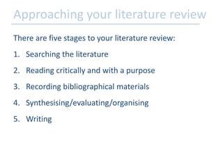 Approaching your literature review 
There are five stages to your literature review: 
1. Searching the literature 
2. Reading critically and with a purpose 
3. Recording bibliographical materials 
4. Synthesising/evaluating/organising 
5. Writing 
 