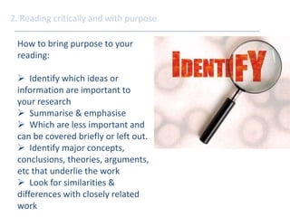 2. Reading critically and with purpose 
How to bring purpose to your 
reading: 
 Identify which ideas or 
information are important to 
your research 
 Summarise & emphasise 
 Which are less important and 
can be covered briefly or left out. 
 Identify major concepts, 
conclusions, theories, arguments, 
etc that underlie the work 
 Look for similarities & 
differences with closely related 
work 
 