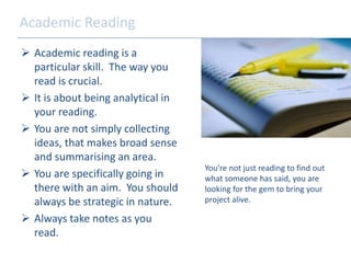 Academic Reading 
 Academic reading is a 
particular skill. The way you 
read is crucial. 
 It is about being analytical in 
your reading. 
 You are not simply collecting 
ideas, that makes broad sense 
and summarising an area. 
 You are specifically going in 
there with an aim. You should 
always be strategic in nature. 
 Always take notes as you 
read. 
You’re not just reading to find out 
what someone has said, you are 
looking for the gem to bring your 
project alive. 
 
