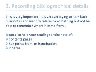 3. Recording bibliographical details 
This is very important! It is very annoying to look back 
over notes and want to reference something but not be 
able to remember where it came from… 
It can also help your reading to take note of: 
Contents pages 
Key points from an introduction 
Indexes 
 
