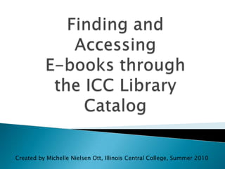 Finding and Accessing E-books through the ICC Library Catalog Created by Michelle Nielsen Ott, Illinois Central College, Summer 2010 