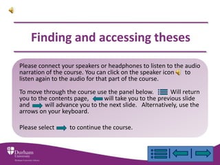 Finding and accessing theses
Please connect your speakers or headphones to listen to the audio
narration of the course. You can click on the speaker icon  to
listen again to the audio for that part of the course.
To move through the course use the panel below.         Will return
you to the contents page,      will take you to the previous slide
and      will advance you to the next slide. Alternatively, use the
arrows on your keyboard.

Please select     to continue the course.
 