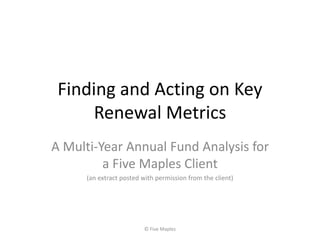 Finding and Acting on Key
Renewal Metrics
A Multi-Year Annual Fund Analysis for
a Five Maples Client
(an extract posted with permission from the client)
© Five Maples
 