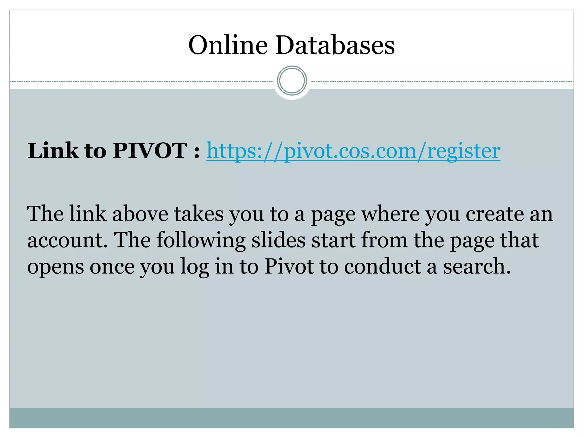 Online Databases
Link to PIVOT : https://pivot.cos.com/register
The link above takes you to a page where you create an
account. The following slides start from the page that
opens once you log in to Pivot to conduct a search.
 