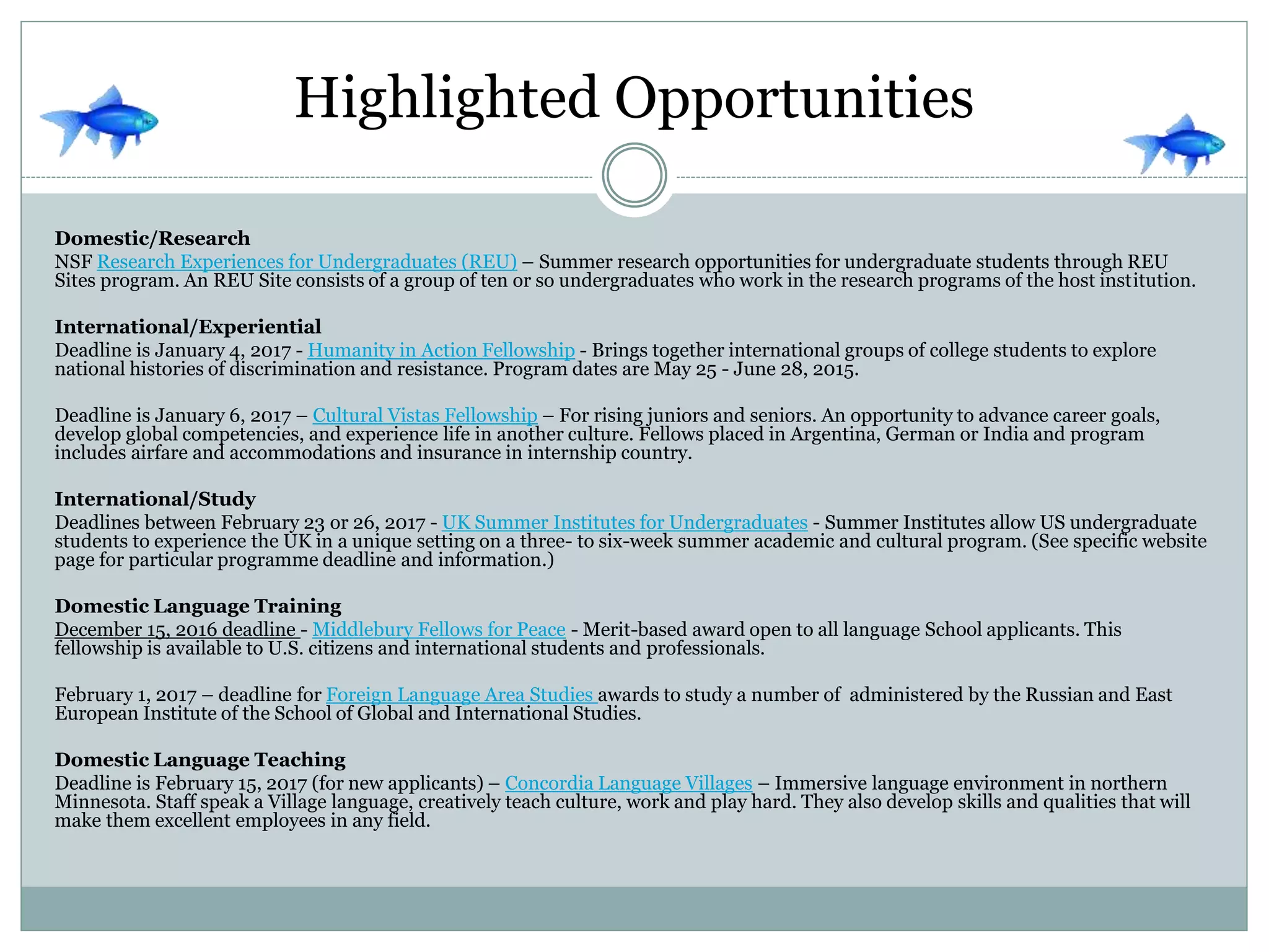 Highlighted Opportunities
Domestic/Research
NSF Research Experiences for Undergraduates (REU) – Summer research opportunities for undergraduate students through REU
Sites program. An REU Site consists of a group of ten or so undergraduates who work in the research programs of the host institution.
International/Experiential
Deadline is January 4, 2017 - Humanity in Action Fellowship - Brings together international groups of college students to explore
national histories of discrimination and resistance. Program dates are May 25 - June 28, 2015.
Deadline is January 6, 2017 – Cultural Vistas Fellowship – For rising juniors and seniors. An opportunity to advance career goals,
develop global competencies, and experience life in another culture. Fellows placed in Argentina, German or India and program
includes airfare and accommodations and insurance in internship country.
International/Study
Deadlines between February 23 or 26, 2017 - UK Summer Institutes for Undergraduates - Summer Institutes allow US undergraduate
students to experience the UK in a unique setting on a three- to six-week summer academic and cultural program. (See specific website
page for particular programme deadline and information.)
Domestic Language Training
December 15, 2016 deadline - Middlebury Fellows for Peace - Merit-based award open to all language School applicants. This
fellowship is available to U.S. citizens and international students and professionals.
February 1, 2017 – deadline for Foreign Language Area Studies awards to study a number of administered by the Russian and East
European Institute of the School of Global and International Studies.
Domestic Language Teaching
Deadline is February 15, 2017 (for new applicants) – Concordia Language Villages – Immersive language environment in northern
Minnesota. Staff speak a Village language, creatively teach culture, work and play hard. They also develop skills and qualities that will
make them excellent employees in any field.
 