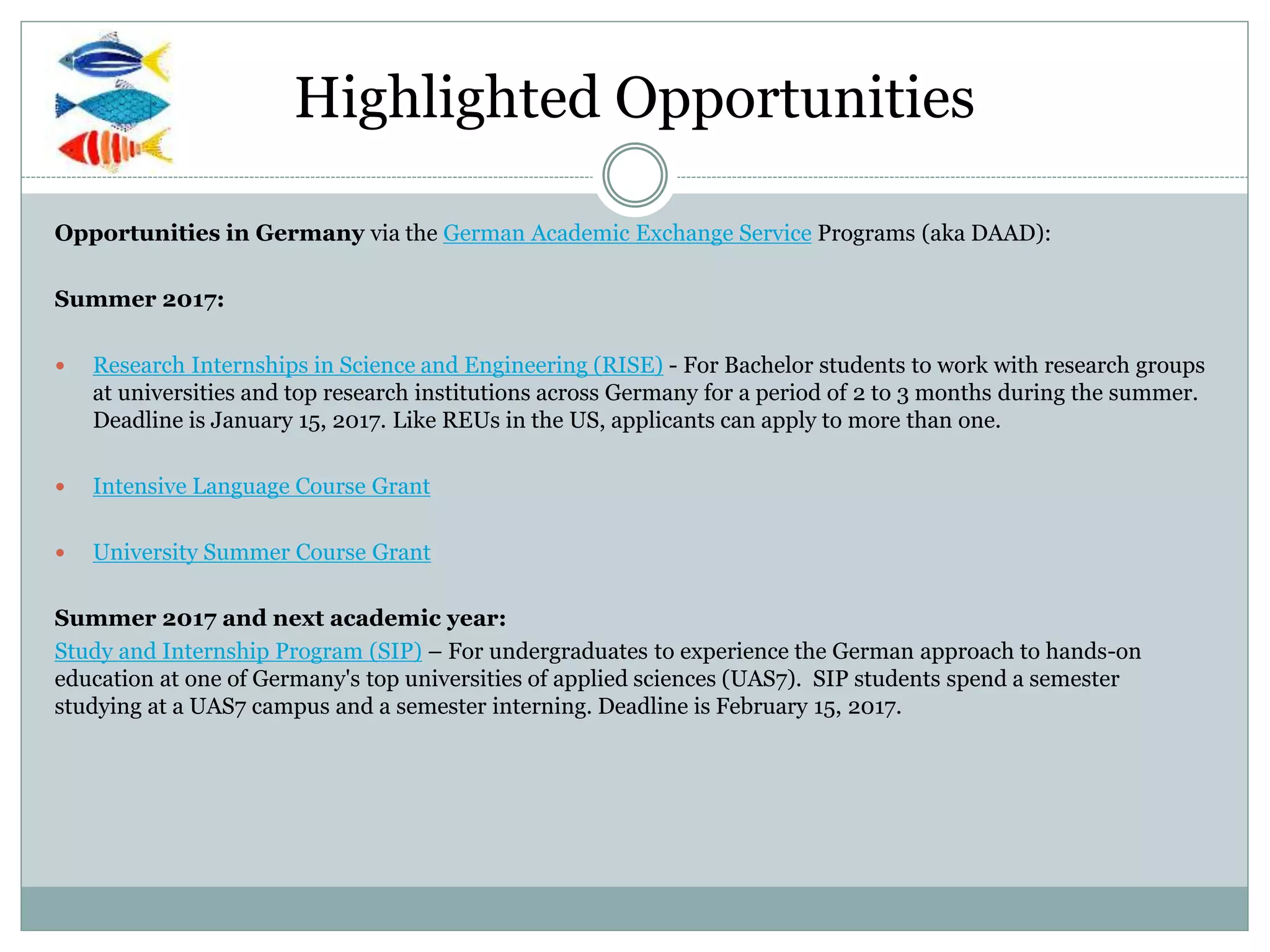 Highlighted Opportunities
Opportunities in Germany via the German Academic Exchange Service Programs (aka DAAD):
Summer 2017:
 Research Internships in Science and Engineering (RISE) - For Bachelor students to work with research groups
at universities and top research institutions across Germany for a period of 2 to 3 months during the summer.
Deadline is January 15, 2017. Like REUs in the US, applicants can apply to more than one.
 Intensive Language Course Grant
 University Summer Course Grant
Summer 2017 and next academic year:
Study and Internship Program (SIP) – For undergraduates to experience the German approach to hands-on
education at one of Germany's top universities of applied sciences (UAS7). SIP students spend a semester
studying at a UAS7 campus and a semester interning. Deadline is February 15, 2017.
 