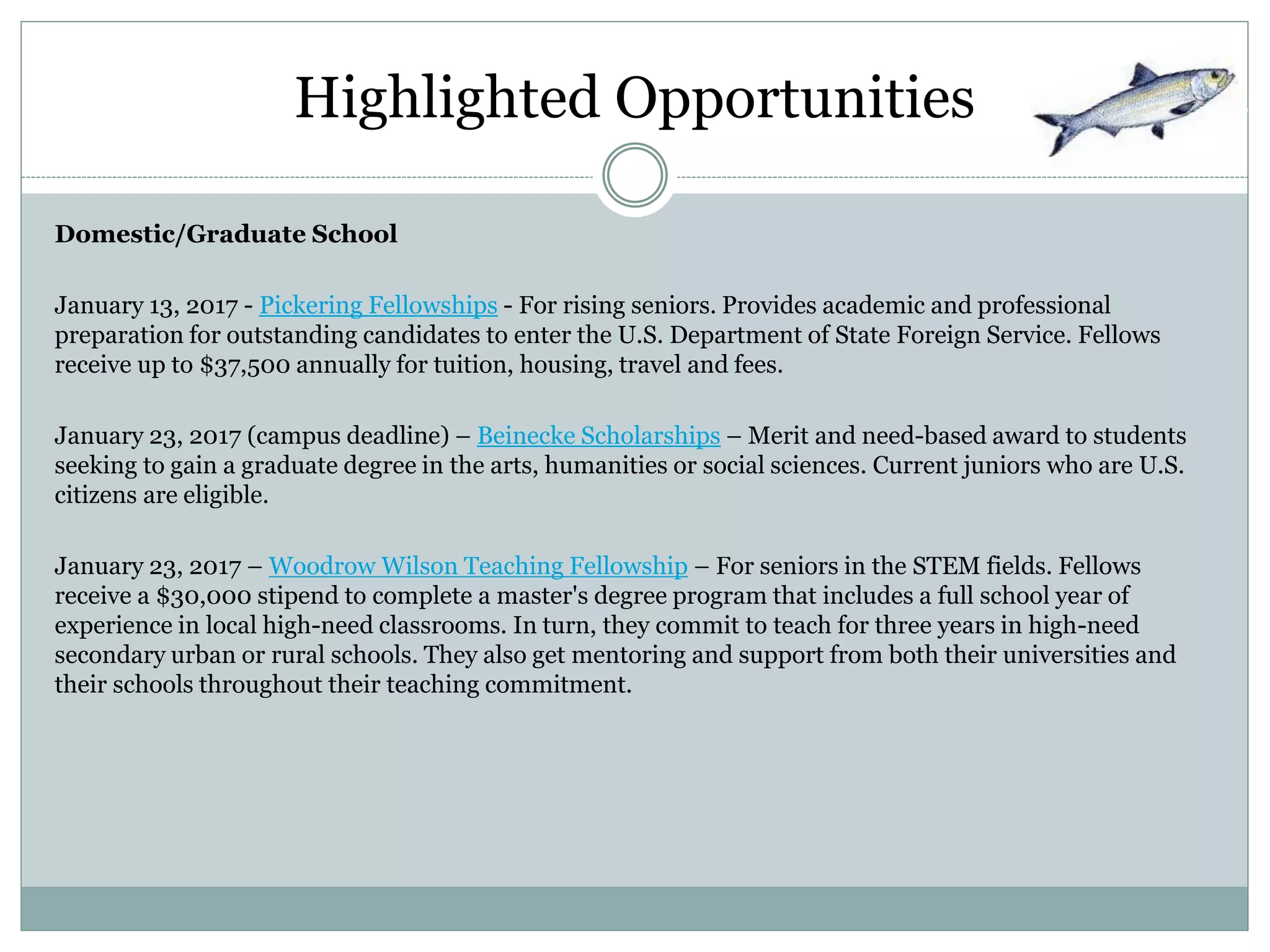 Highlighted Opportunities
Domestic/Graduate School
January 13, 2017 - Pickering Fellowships - For rising seniors. Provides academic and professional
preparation for outstanding candidates to enter the U.S. Department of State Foreign Service. Fellows
receive up to $37,500 annually for tuition, housing, travel and fees.
January 23, 2017 (campus deadline) – Beinecke Scholarships – Merit and need-based award to students
seeking to gain a graduate degree in the arts, humanities or social sciences. Current juniors who are U.S.
citizens are eligible.
January 23, 2017 – Woodrow Wilson Teaching Fellowship – For seniors in the STEM fields. Fellows
receive a $30,000 stipend to complete a master's degree program that includes a full school year of
experience in local high-need classrooms. In turn, they commit to teach for three years in high-need
secondary urban or rural schools. They also get mentoring and support from both their universities and
their schools throughout their teaching commitment.
 