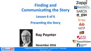 Finding	and	Communica-ng	the	Story	–	Lesson	6	of	6	–	Presen-ng	
Ray	Poynter,	2016	
Finding	and	
Communica-ng	the	Story	
Lesson	6	of	6	
Presen-ng	the	Story	
Ray	Poynter	
	
	
November	2016	
 