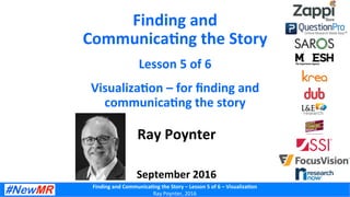 Finding	
  and	
  Communica-ng	
  the	
  Story	
  –	
  Lesson	
  5	
  of	
  6	
  –	
  Visualiza-on	
  
Ray	
  Poynter,	
  2016	
  
Finding	
  and	
  
Communica-ng	
  the	
  Story	
  
Lesson	
  5	
  of	
  6	
  
Visualiza-on	
  –	
  for	
  ﬁnding	
  and	
  
communica-ng	
  the	
  story	
  
Ray	
  Poynter	
  
	
  
	
  
September	
  2016	
  
 