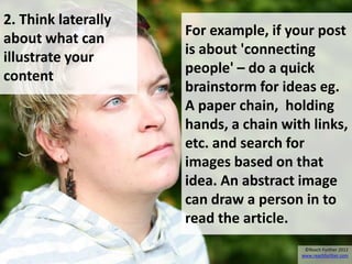 2. Think laterally
                     For example, if your post
about what can
                     is about 'connecting
illustrate your
                     people' – do a quick
content
                     brainstorm for ideas eg.
                     A paper chain, holding
                     hands, a chain with links,
                     etc. and search for
                     images based on that
                     idea. An abstract image
                     can draw a person in to
                     read the article.
                                        ©Reach Further 2012
                                       www.reachfurther.com
 