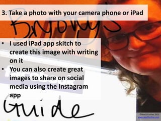 3. Take a photo with your camera phone or iPad



• I used iPad app skitch to
  create this image with writing
  on it
• You can also create great
  images to share on social
  media using the Instagram
  app

                                             ©Reach Further 2012
                                            www.reachfurther.com
 