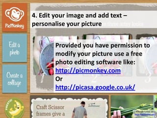 4. Edit your image and add text –
personalise your picture


        Provided you have permission to
        modify your picture use a free
        photo editing software like:
        http://picmonkey.com
        Or
        http://picasa.google.co.uk/


                                     ©Reach Further 2012
                                    www.reachfurther.com
 