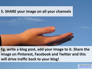 5. SHARE your image on all your channels




Eg. write a blog post, add your image to it. Share the
image on Pinterest, Facebook and Twitter and this
will drive traffic back to your blog!
                                                ©Reach Further 2012
                                               www.reachfurther.com
 