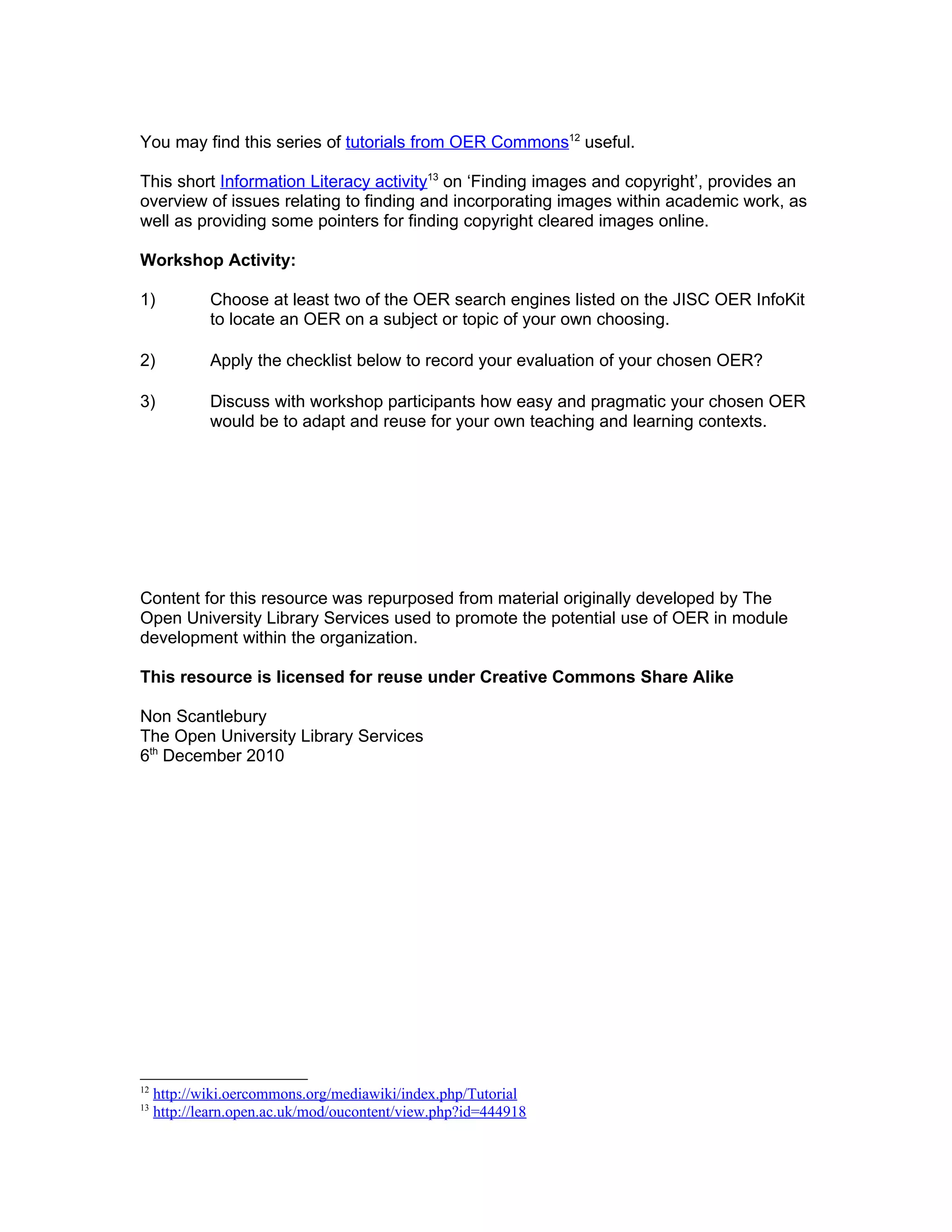 You may find this series of tutorials from OER Commons12 useful.

This short Information Literacy activity13 on ‘Finding images and copyright’, provides an
overview of issues relating to finding and incorporating images within academic work, as
well as providing some pointers for finding copyright cleared images online.

Workshop Activity:

1)           Choose at least two of the OER search engines listed on the JISC OER InfoKit
             to locate an OER on a subject or topic of your own choosing.

2)           Apply the checklist below to record your evaluation of your chosen OER?

3)           Discuss with workshop participants how easy and pragmatic your chosen OER
             would be to adapt and reuse for your own teaching and learning contexts.




Content for this resource was repurposed from material originally developed by The
Open University Library Services used to promote the potential use of OER in module
development within the organization.

This resource is licensed for reuse under Creative Commons Share Alike

Non Scantlebury
The Open University Library Services
6th December 2010




12
     http://wiki.oercommons.org/mediawiki/index.php/Tutorial
13
     http://learn.open.ac.uk/mod/oucontent/view.php?id=444918
 