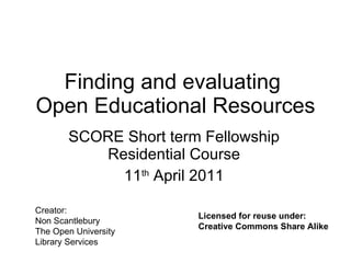 Finding and evaluating  Open Educational Resources SCORE Short term Fellowship Residential Course 11 th  April 2011 Creator: Non Scantlebury The Open University  Library Services Licensed for reuse under: Creative Commons Share Alike 
