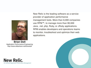 New Relic is the leading software as a service
                                       provider of application performance
                                       management tools. More than 6,000 companies
                                       use RPM™, to manage more than 90,000
                                       Java, .net, php, Ruby, or JRuby applications.
                                       RPM enables developers and operations teams
                                       to monitor, troubleshoot and optimize their web
                                       applications.


         Brian Doll
Application Performance Engineering
 http://www.slideshare.net/briandoll
 