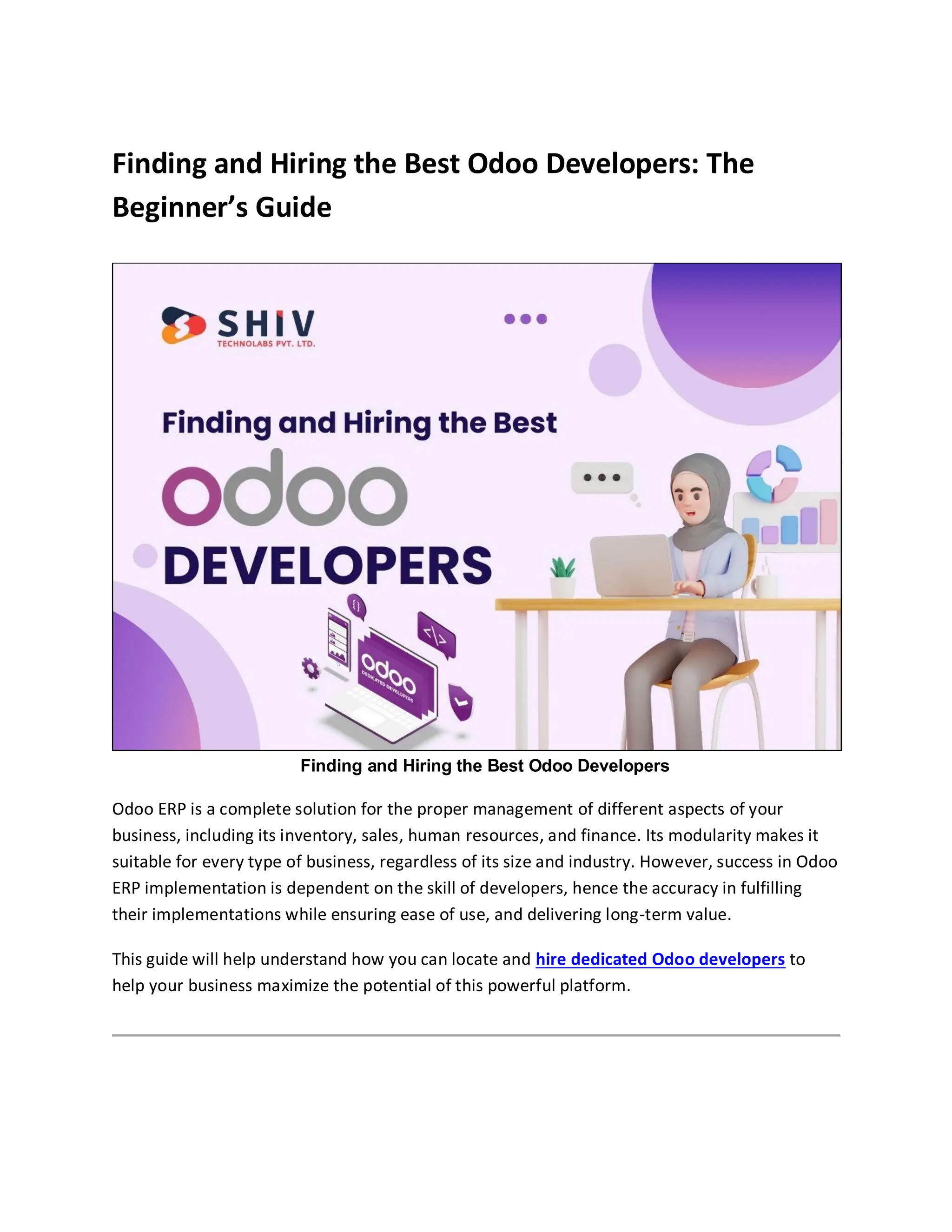 Finding and Hiring the Best Odoo Developers: The
Beginner’s Guide
Finding and Hiring the Best Odoo Developers
Odoo ERP is a complete solution for the proper management of different aspects of your
business, including its inventory, sales, human resources, and finance. Its modularity makes it
suitable for every type of business, regardless of its size and industry. However, success in Odoo
ERP implementation is dependent on the skill of developers, hence the accuracy in fulfilling
their implementations while ensuring ease of use, and delivering long-term value.
This guide will help understand how you can locate and hire dedicated Odoo developers to
help your business maximize the potential of this powerful platform.
 