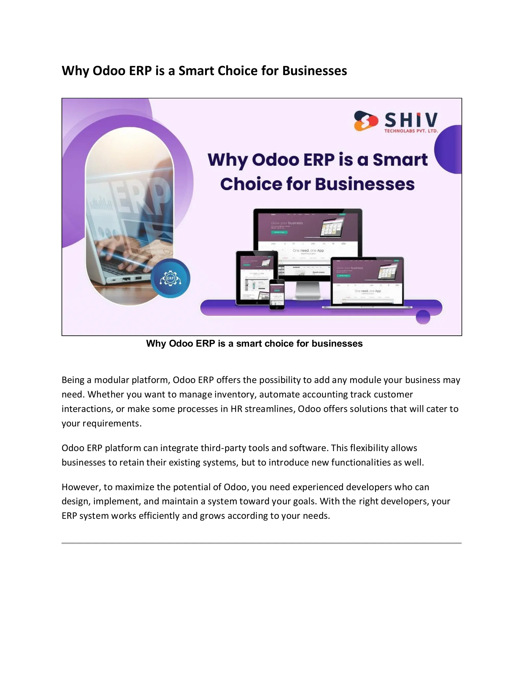 Why Odoo ERP is a Smart Choice for Businesses
Why Odoo ERP is a smart choice for businesses
Being a modular platform, Odoo ERP offers the possibility to add any module your business may
need. Whether you want to manage inventory, automate accounting track customer
interactions, or make some processes in HR streamlines, Odoo offers solutions that will cater to
your requirements.
Odoo ERP platform can integrate third-party tools and software. This flexibility allows
businesses to retain their existing systems, but to introduce new functionalities as well.
However, to maximize the potential of Odoo, you need experienced developers who can
design, implement, and maintain a system toward your goals. With the right developers, your
ERP system works efficiently and grows according to your needs.
 