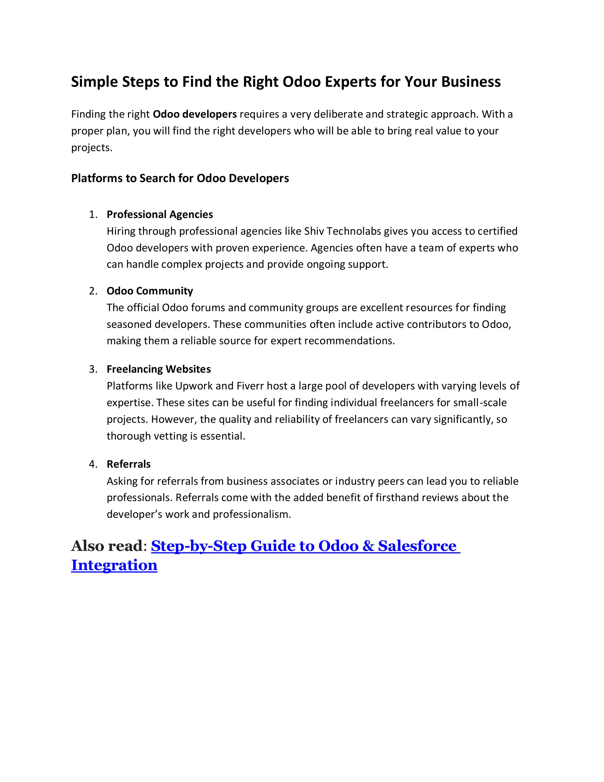 Simple Steps to Find the Right Odoo Experts for Your Business
Finding the right Odoo developers requires a very deliberate and strategic approach. With a
proper plan, you will find the right developers who will be able to bring real value to your
projects.
Platforms to Search for Odoo Developers
1. Professional Agencies
Hiring through professional agencies like Shiv Technolabs gives you access to certified
Odoo developers with proven experience. Agencies often have a team of experts who
can handle complex projects and provide ongoing support.
2. Odoo Community
The official Odoo forums and community groups are excellent resources for finding
seasoned developers. These communities often include active contributors to Odoo,
making them a reliable source for expert recommendations.
3. Freelancing Websites
Platforms like Upwork and Fiverr host a large pool of developers with varying levels of
expertise. These sites can be useful for finding individual freelancers for small-scale
projects. However, the quality and reliability of freelancers can vary significantly, so
thorough vetting is essential.
4. Referrals
Asking for referrals from business associates or industry peers can lead you to reliable
professionals. Referrals come with the added benefit of firsthand reviews about the
developer’s work and professionalism.
Also read: Step-by-Step Guide to Odoo & Salesforce
Integration
 