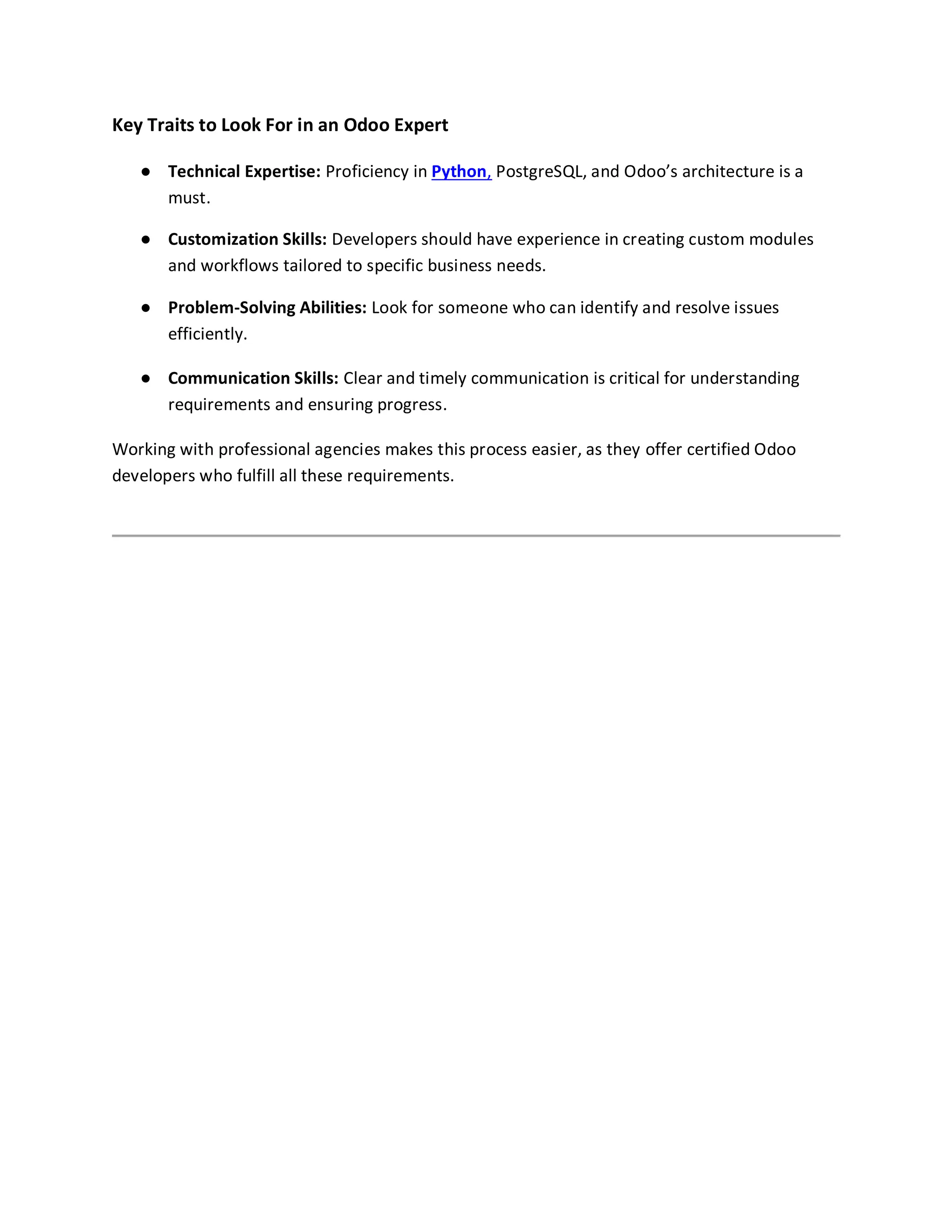 Key Traits to Look For in an Odoo Expert
● Technical Expertise: Proficiency in Python, PostgreSQL, and Odoo’s architecture is a
must.
● Customization Skills: Developers should have experience in creating custom modules
and workflows tailored to specific business needs.
● Problem-Solving Abilities: Look for someone who can identify and resolve issues
efficiently.
● Communication Skills: Clear and timely communication is critical for understanding
requirements and ensuring progress.
Working with professional agencies makes this process easier, as they offer certified Odoo
developers who fulfill all these requirements.
 