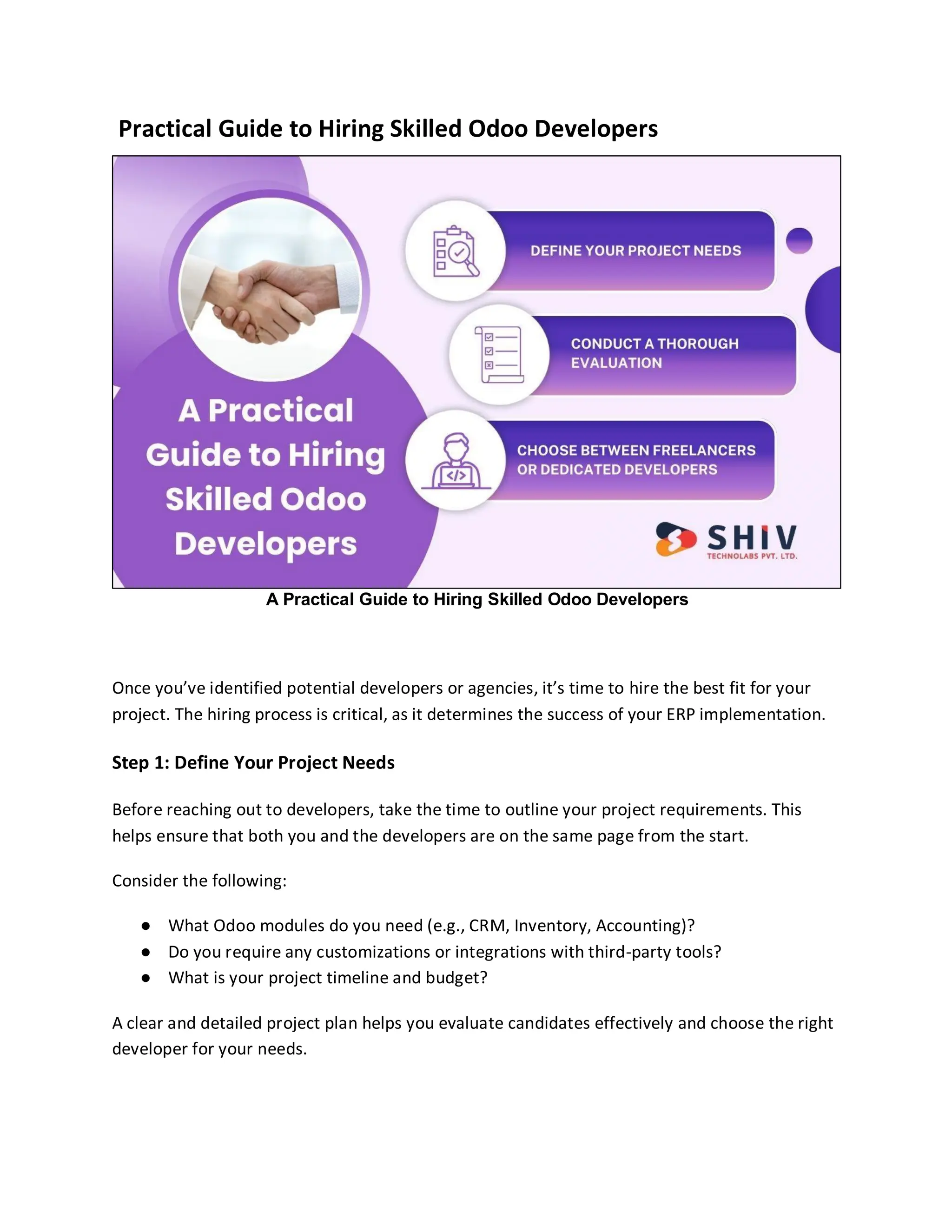 Practical Guide to Hiring Skilled Odoo Developers
A Practical Guide to Hiring Skilled Odoo Developers
Once you’ve identified potential developers or agencies, it’s time to hire the best fit for your
project. The hiring process is critical, as it determines the success of your ERP implementation.
Step 1: Define Your Project Needs
Before reaching out to developers, take the time to outline your project requirements. This
helps ensure that both you and the developers are on the same page from the start.
Consider the following:
● What Odoo modules do you need (e.g., CRM, Inventory, Accounting)?
● Do you require any customizations or integrations with third-party tools?
● What is your project timeline and budget?
A clear and detailed project plan helps you evaluate candidates effectively and choose the right
developer for your needs.
 